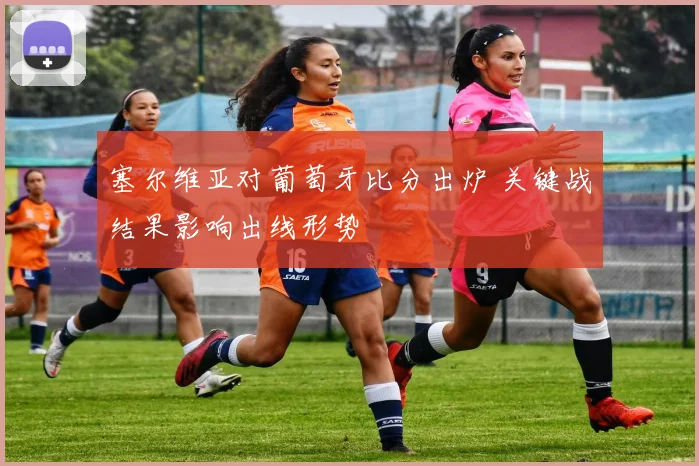 塞尔维亚对葡萄牙比分出炉 关键战结果影响出线形势