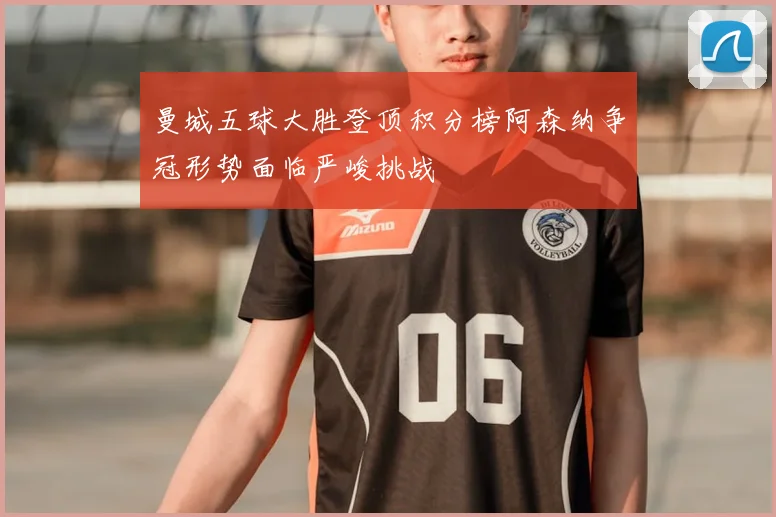 曼城五球大胜登顶积分榜阿森纳争冠形势面临严峻挑战