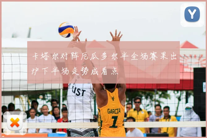 卡塔尔对阵厄瓜多尔半全场赛果出炉下半场走势成看点
