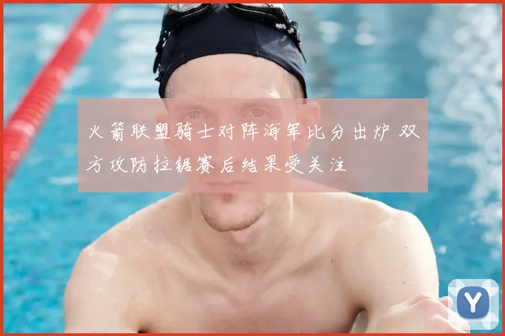 火箭联盟骑士对阵海军比分出炉 双方攻防拉锯赛后结果受关注