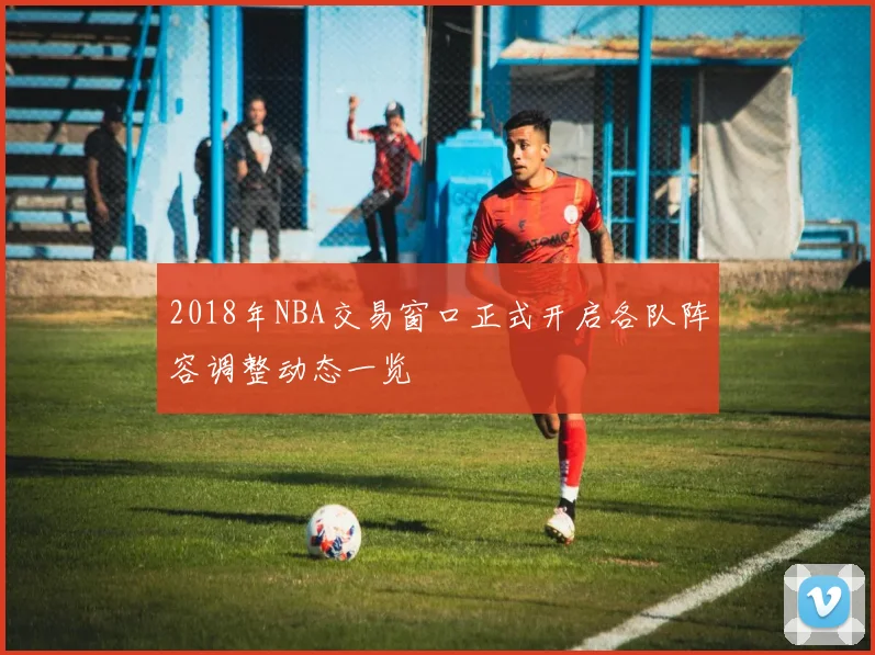 2018年NBA交易窗口正式开启各队阵容调整动态一览