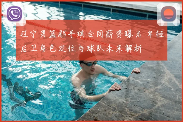 辽宁男篮鄢手琪合同薪资曝光 年轻后卫角色定位与球队未来解析