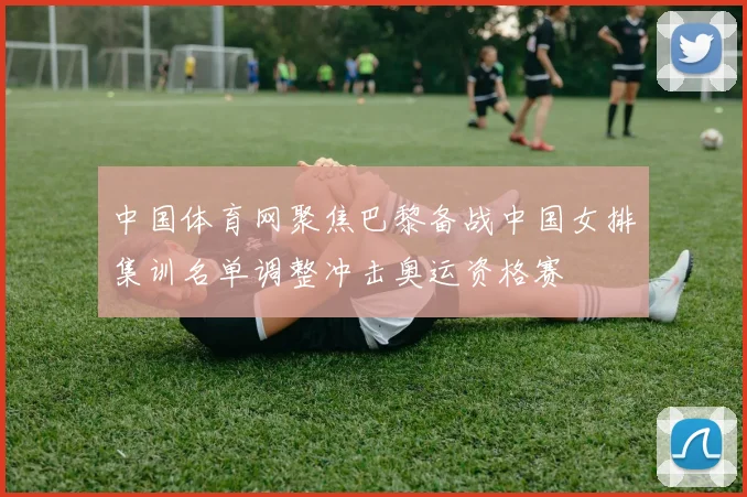 中国体育网聚焦巴黎备战中国女排集训名单调整冲击奥运资格赛