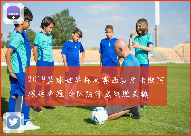 2019篮球世界杯决赛西班牙击败阿根廷夺冠 全队防守成制胜关键