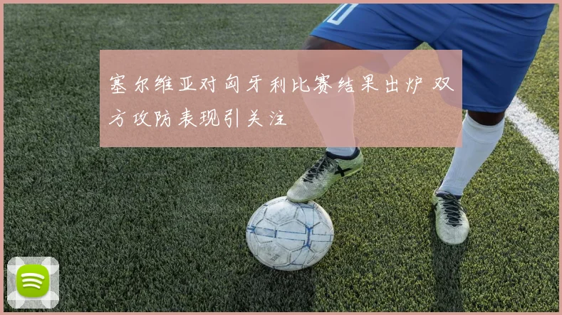 塞尔维亚对匈牙利比赛结果出炉 双方攻防表现引关注