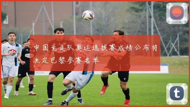 中国竞走队奥运选拔赛成绩公布将决定巴黎参赛名单