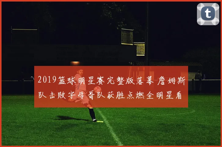 2019篮球明星赛完整版落幕 詹姆斯队击败字母哥队获胜点燃全明星看点