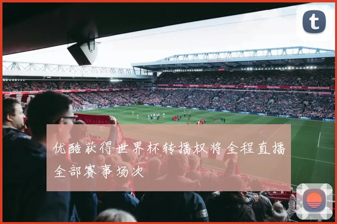 优酷获得世界杯转播权将全程直播全部赛事场次