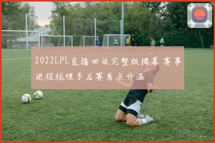 2022LPL直播回放完整版揭幕 赛事进程梳理季后赛看点升温