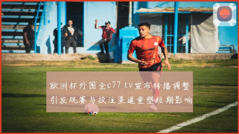 欧洲杯外围全c77 tv宣布转播调整引发观赛与投注渠道重塑短期影响及后续安排