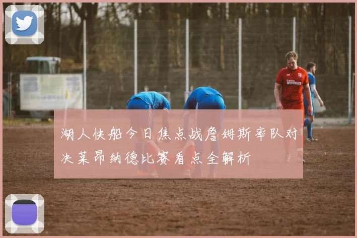 湖人快船今日焦点战詹姆斯率队对决莱昂纳德比赛看点全解析