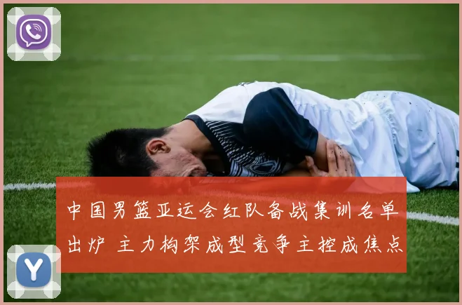 中国男篮亚运会红队备战集训名单出炉 主力构架成型竞争主控成焦点