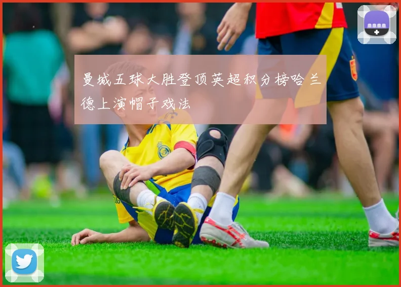 曼城五球大胜登顶英超积分榜哈兰德上演帽子戏法