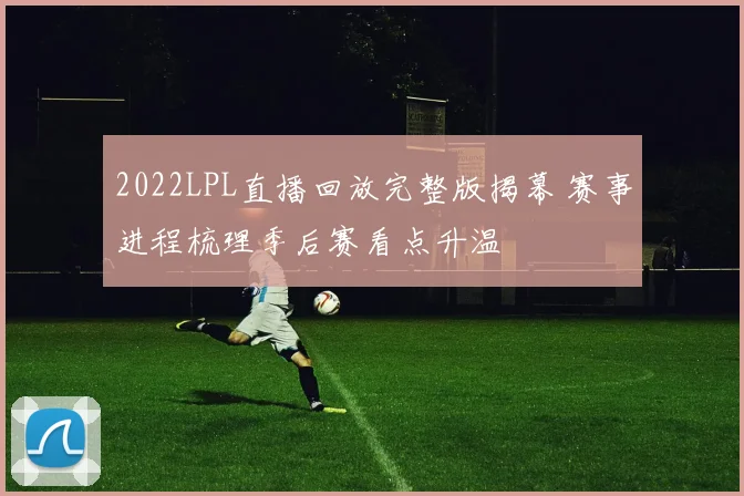 2022LPL直播回放完整版揭幕 赛事进程梳理季后赛看点升温