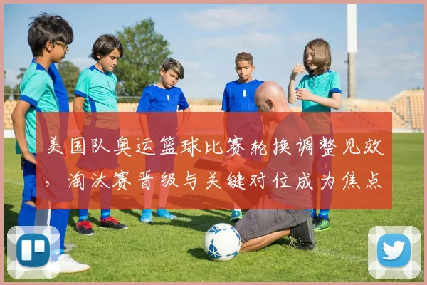 美国队奥运篮球比赛轮换调整见效，淘汰赛晋级与关键对位成为焦点