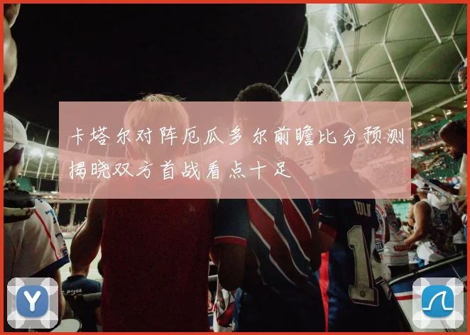 卡塔尔对阵厄瓜多尔前瞻比分预测揭晓双方首战看点十足