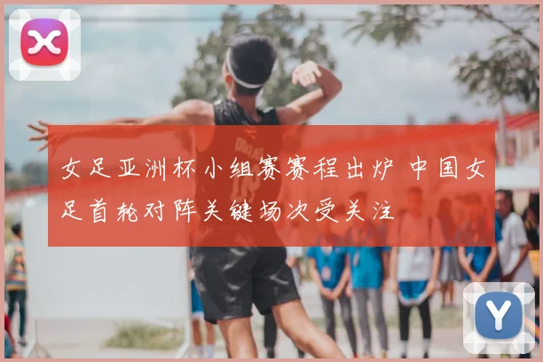 女足亚洲杯小组赛赛程出炉 中国女足首轮对阵关键场次受关注