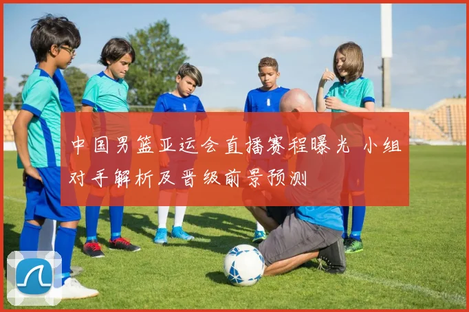 中国男篮亚运会直播赛程曝光 小组对手解析及晋级前景预测