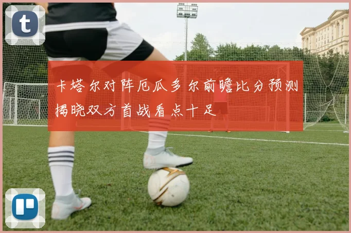 卡塔尔对阵厄瓜多尔前瞻比分预测揭晓双方首战看点十足