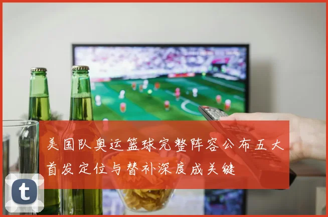 美国队奥运篮球完整阵容公布五大首发定位与替补深度成关键