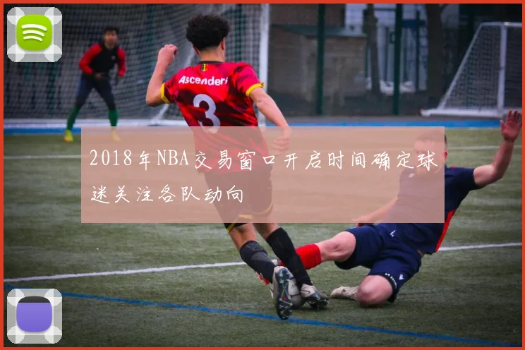 2018年NBA交易窗口开启时间确定球迷关注各队动向
