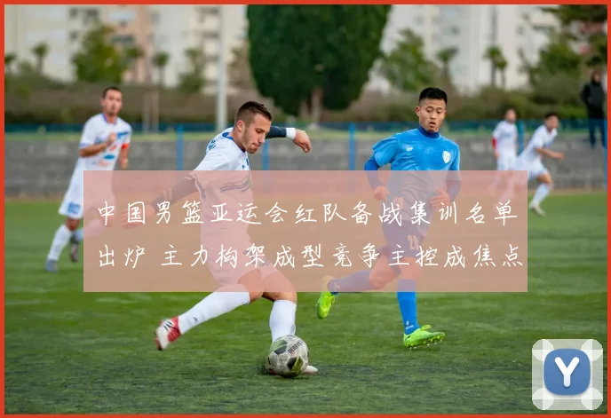 中国男篮亚运会红队备战集训名单出炉 主力构架成型竞争主控成焦点