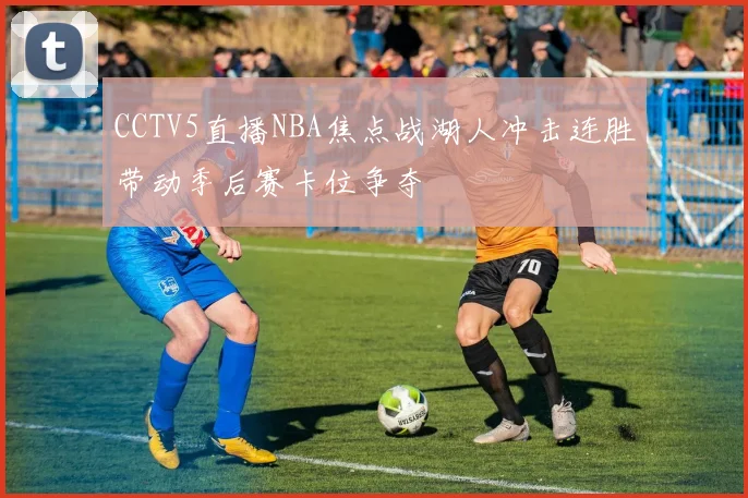 CCTV5直播NBA焦点战湖人冲击连胜带动季后赛卡位争夺