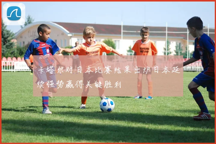 卡塔尔对日本比赛结果出炉日本延续强势赢得关键胜利