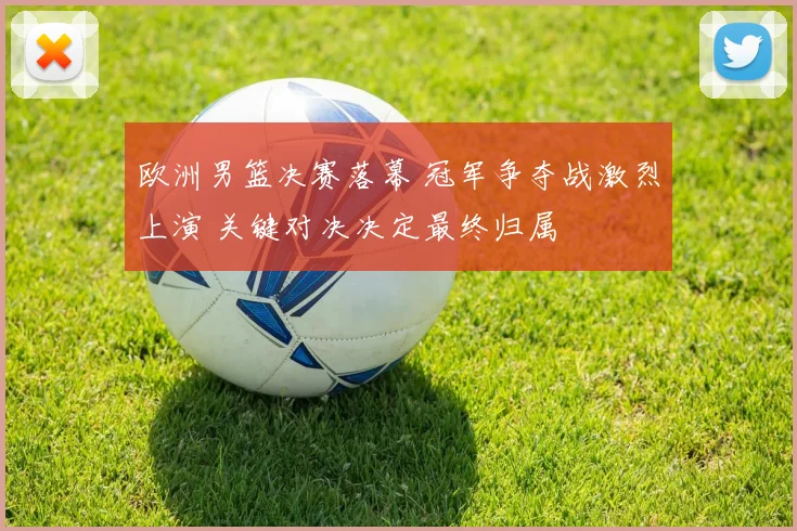 欧洲男篮决赛落幕 冠军争夺战激烈上演 关键对决决定最终归属