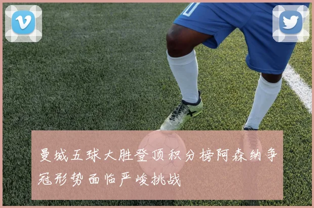 曼城五球大胜登顶积分榜阿森纳争冠形势面临严峻挑战