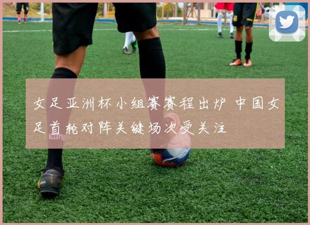 女足亚洲杯小组赛赛程出炉 中国女足首轮对阵关键场次受关注