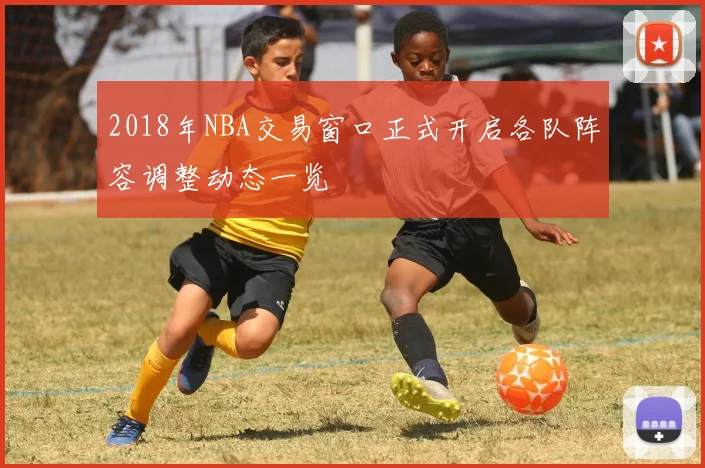 2018年NBA交易窗口正式开启各队阵容调整动态一览