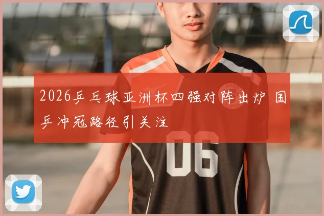 2026乒乓球亚洲杯四强对阵出炉 国乒冲冠路径引关注