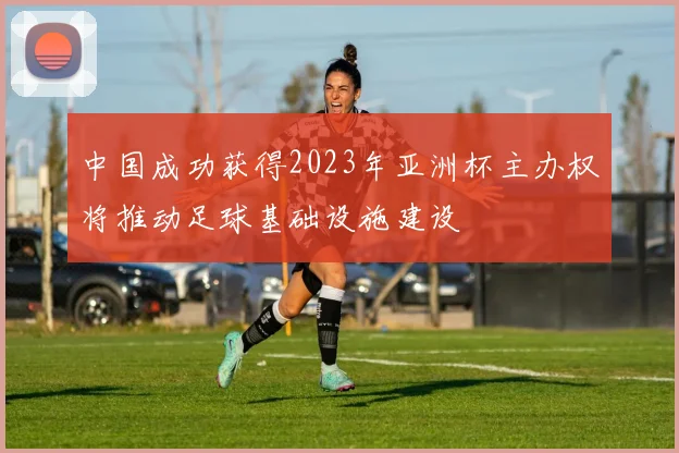 中国成功获得2023年亚洲杯主办权将推动足球基础设施建设