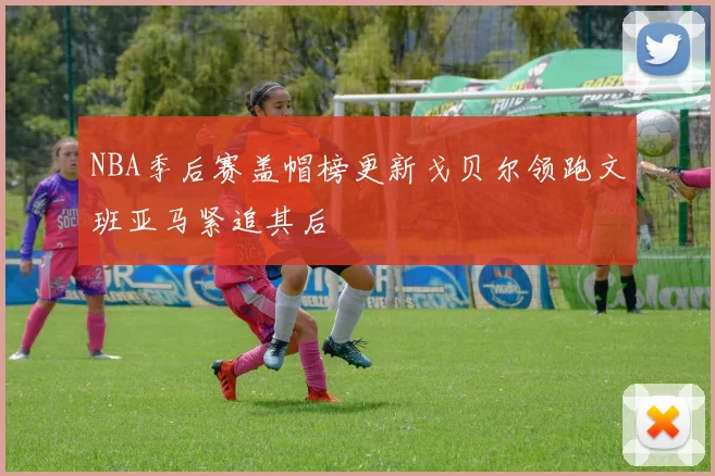 NBA季后赛盖帽榜更新戈贝尔领跑文班亚马紧追其后