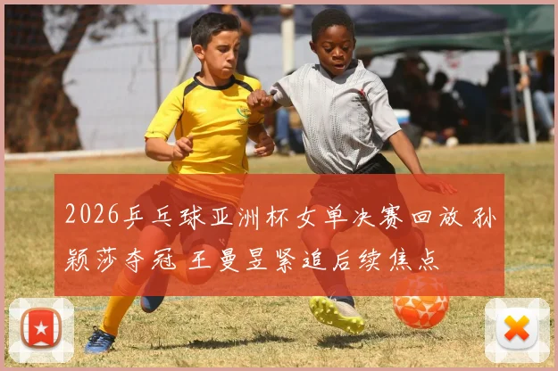 2026乒乓球亚洲杯女单决赛回放 孙颖莎夺冠 王曼昱紧追后续焦点