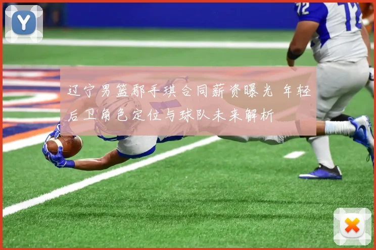 辽宁男篮鄢手琪合同薪资曝光 年轻后卫角色定位与球队未来解析