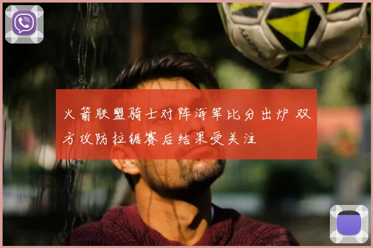 火箭联盟骑士对阵海军比分出炉 双方攻防拉锯赛后结果受关注