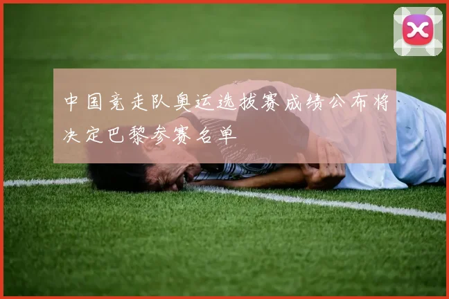 中国竞走队奥运选拔赛成绩公布将决定巴黎参赛名单