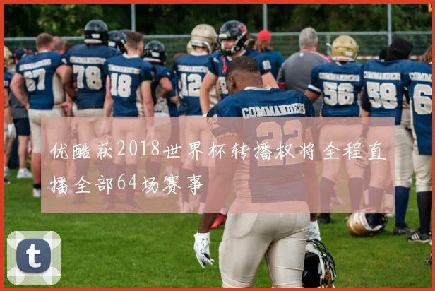 优酷获2018世界杯转播权将全程直播全部64场赛事