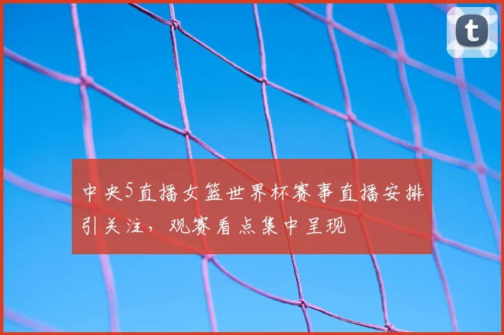 中央5直播女篮世界杯赛事直播安排引关注，观赛看点集中呈现