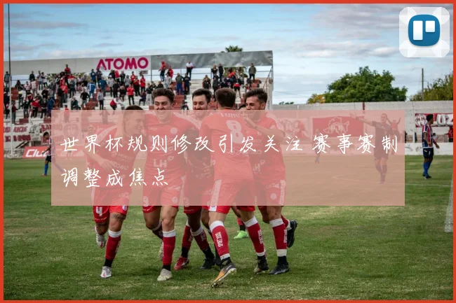 世界杯规则修改引发关注 赛事赛制调整成焦点
