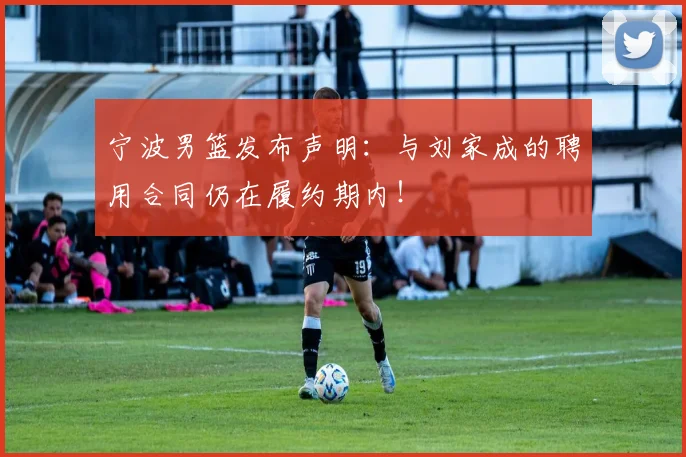 宁波男篮发布声明:与刘家成的聘用合同仍在履约期内!